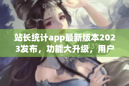 站長統(tǒng)計(jì)app最新版本2023發(fā)布，功能大升級，用戶體驗(yàn)再升級