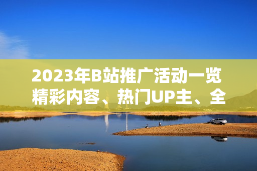 2023年B站推廣活動一覽 精彩內(nèi)容、熱門UP主、全新互動，詳細(xì)解讀！