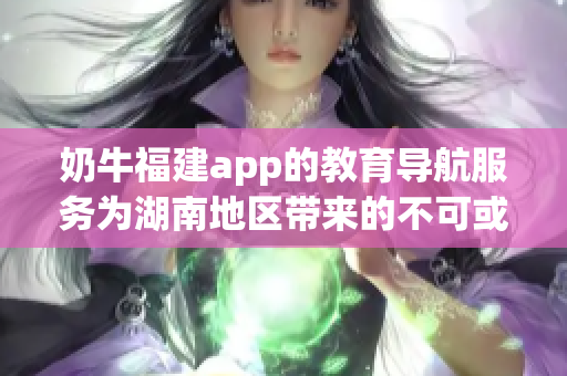 奶牛福建app的教育導(dǎo)航服務(wù)為湖南地區(qū)帶來的不可或缺的益處