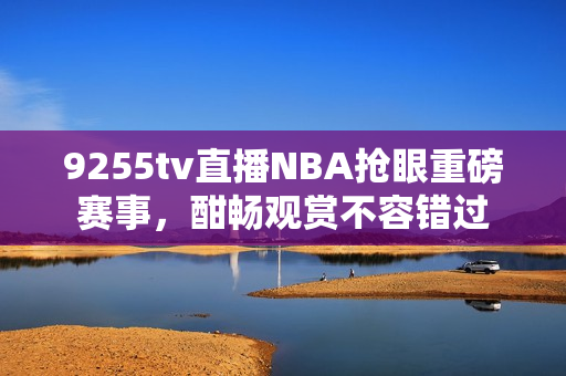 9255tv直播NBA搶眼重磅賽事，酣暢觀賞不容錯過