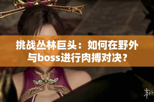 挑戰(zhàn)叢林巨頭：如何在野外與boss進行肉搏對決？