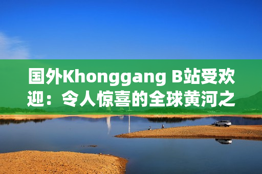 國外Khonggang B站受歡迎：令人驚喜的全球黃河之旅引爆網(wǎng)絡(luò)熱潮