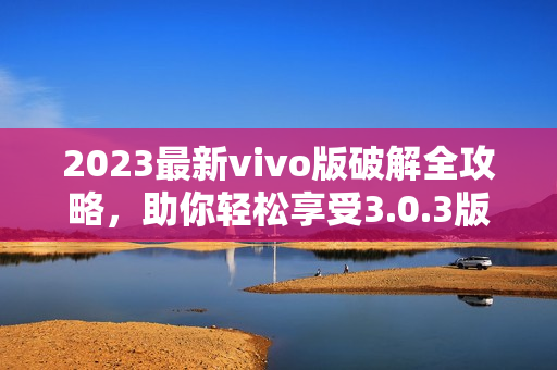 2023最新vivo版破解全攻略，助你輕松享受3.0.3版本功能