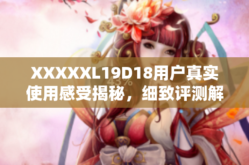 XXXXXL19D18用戶真實使用感受揭秘，細致評測解讀全方位評價