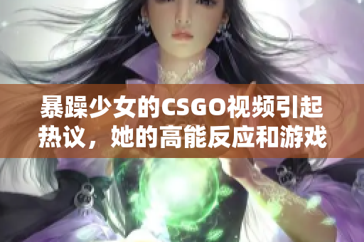 暴躁少女的CSGO視頻引起熱議，她的高能反應和游戲技巧令人驚嘆