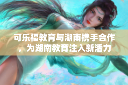 可樂福教育與湖南攜手合作，為湖南教育注入新活力