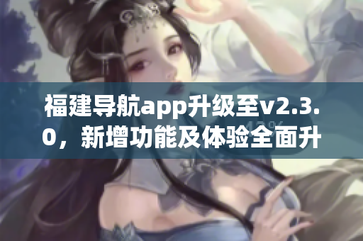 福建導(dǎo)航app升級至v2.3.0，新增功能及體驗(yàn)全面升級