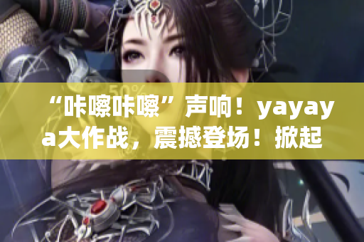 “咔嚓咔嚓”聲響！yayaya大作戰(zhàn)，震撼登場！掀起全民視頻熱潮！