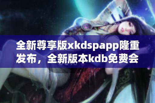 全新尊享版xkdspapp隆重發(fā)布，全新版本kdb免費(fèi)會(huì)員體驗(yàn)，享受更多會(huì)員特權(quán)