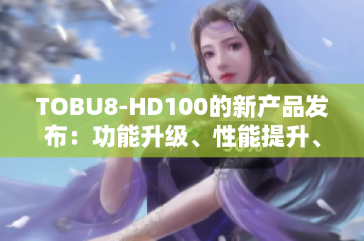 TOBU8-HD100的新產(chǎn)品發(fā)布：功能升級(jí)、性能提升、體驗(yàn)再進(jìn)一步