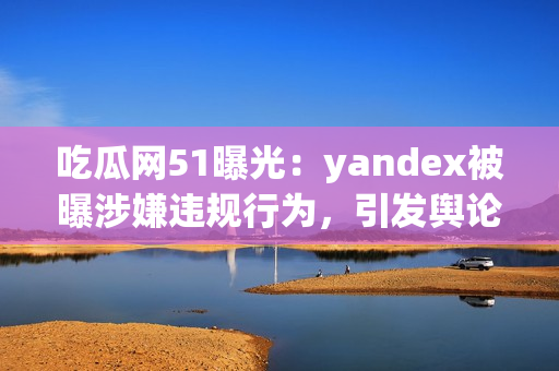 吃瓜網(wǎng)51曝光：yandex被曝涉嫌違規(guī)行為，引發(fā)輿論熱議