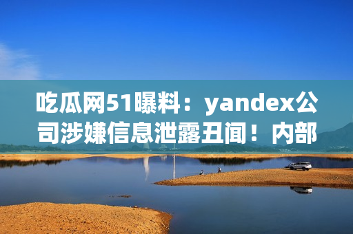 吃瓜網(wǎng)51曝料：yandex公司涉嫌信息泄露丑聞！內(nèi)部信息曝光引發(fā)輿論熱議