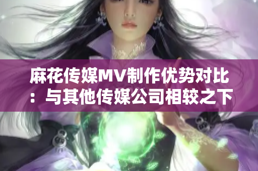 麻花傳媒MV制作優(yōu)勢對比：與其他傳媒公司相較之下，麻花傳媒的特色和優(yōu)勢何在？