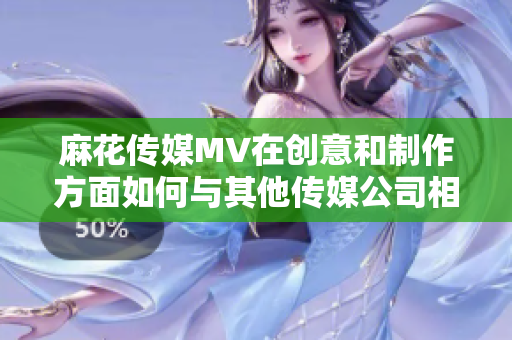 麻花傳媒MV在創(chuàng)意和制作方面如何與其他傳媒公司相比？