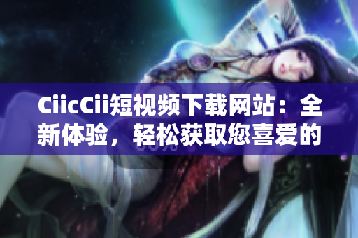 CiicCii短視頻下載網(wǎng)站：全新體驗，輕松獲取您喜愛的視頻