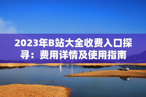 2023年B站大全收費入口探尋：費用詳情及使用指南