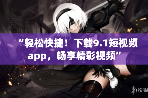 “輕松快捷！下載9.1短視頻app，暢享精彩視頻”