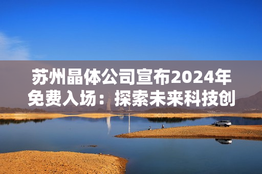 蘇州晶體公司宣布2024年免費(fèi)入場(chǎng)：探索未來(lái)科技創(chuàng)新與發(fā)展趨勢(shì)