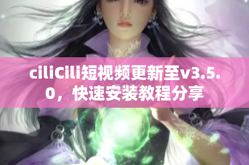 ciliCili短視頻更新至v3.5.0，快速安裝教程分享