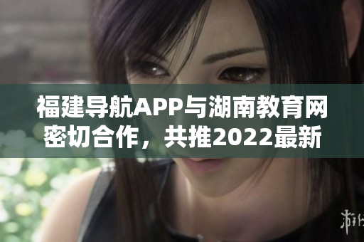 福建導(dǎo)航APP與湖南教育網(wǎng)密切合作，共推2022最新版！