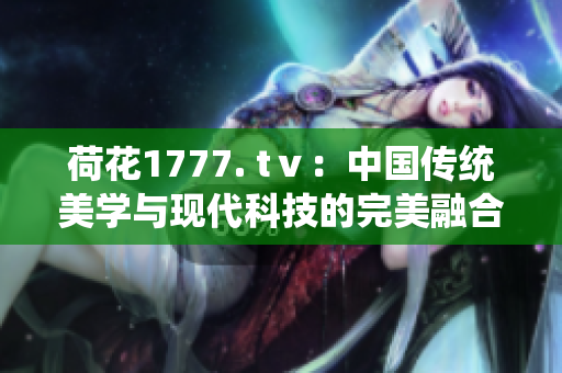 荷花1777. tⅴ：中國傳統(tǒng)美學(xué)與現(xiàn)代科技的完美融合