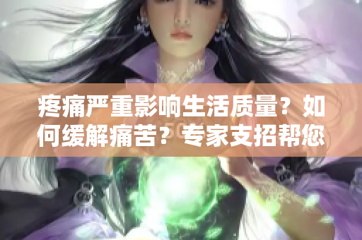 疼痛嚴(yán)重影響生活質(zhì)量？如何緩解痛苦？專家支招幫您擺脫痛苦