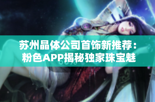 蘇州晶體公司首飾新推薦： 粉色APP揭秘獨(dú)家珠寶魅力