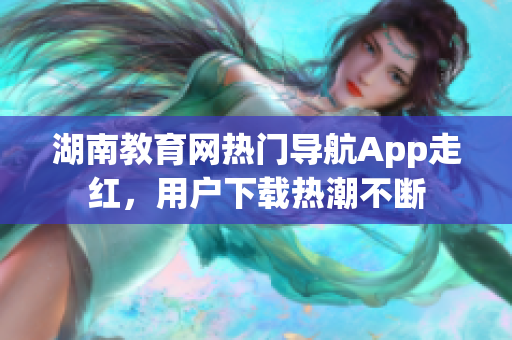 湖南教育網(wǎng)熱門導(dǎo)航App走紅，用戶下載熱潮不斷