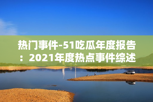 熱門事件-51吃瓜年度報告：2021年度熱點事件綜述與深度解讀