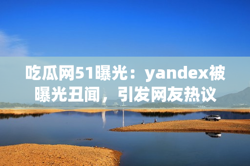 吃瓜網(wǎng)51曝光：yandex被曝光丑聞，引發(fā)網(wǎng)友熱議