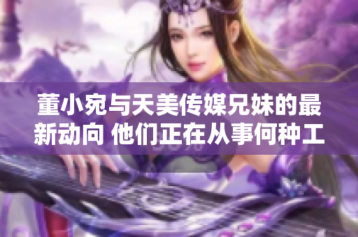 董小宛與天美傳媒兄妹的最新動向 他們正在從事何種工作？