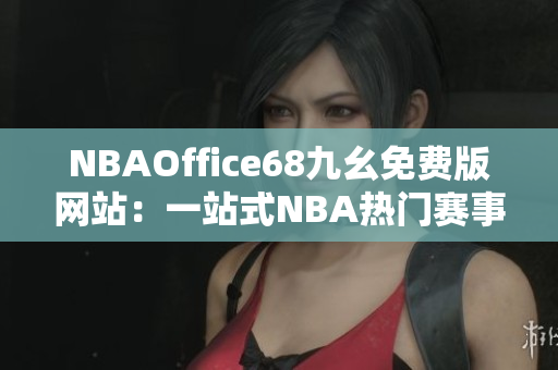 NBAOffice68九幺免費(fèi)版網(wǎng)站：一站式NBA熱門賽事直播及資訊分享平臺(tái)