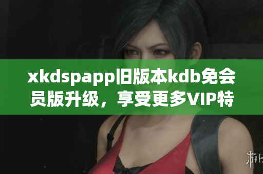 xkdspapp舊版本kdb免會員版升級，享受更多VIP特權(quán)