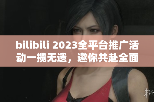 bilibili 2023全平臺(tái)推廣活動(dòng)一攬無遺，邀你共赴全面互動(dòng)新時(shí)代