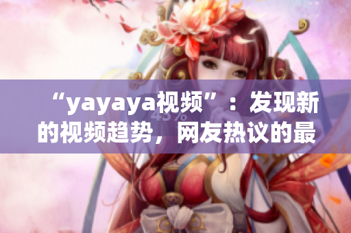 “yayaya視頻”：發(fā)現(xiàn)新的視頻趨勢，網(wǎng)友熱議的最新視頻平臺