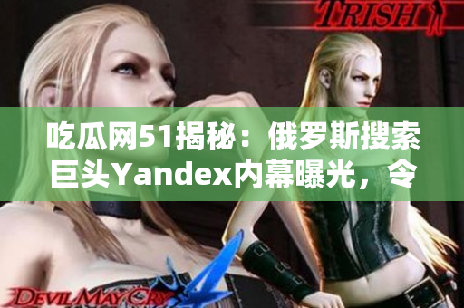 吃瓜網51揭秘：俄羅斯搜索巨頭Yandex內幕曝光，令人大跌眼鏡