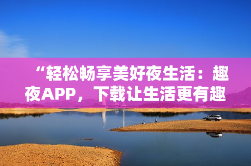 “輕松暢享美好夜生活：趣夜APP，下載讓生活更有趣！”