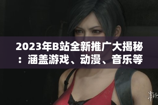 2023年B站全新推廣大揭秘：涵蓋游戲、動漫、音樂等全方位內(nèi)容