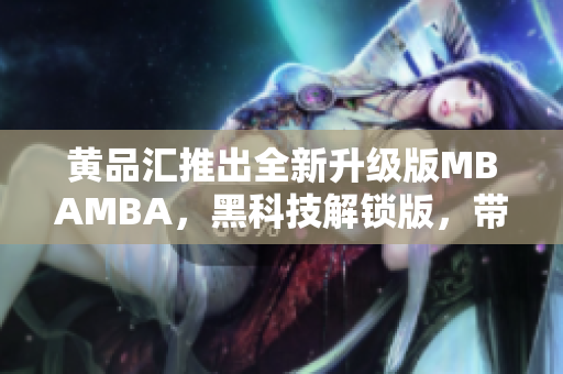 黃品匯推出全新升級(jí)版MBAMBA，黑科技解鎖版，帶你領(lǐng)略新一代商業(yè)管理科技的魅力