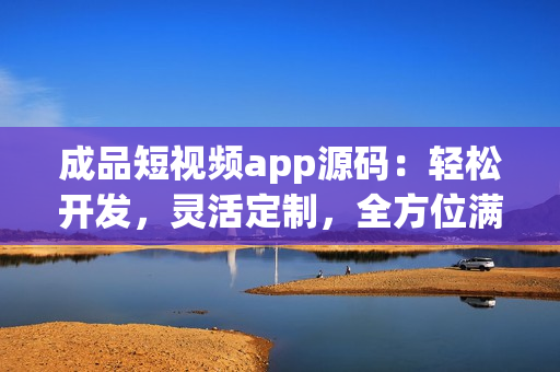 成品短視頻app源碼：輕松開發(fā)，靈活定制，全方位滿足用戶需求