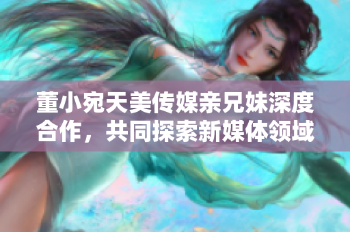 董小宛天美傳媒親兄妹深度合作，共同探索新媒體領(lǐng)域