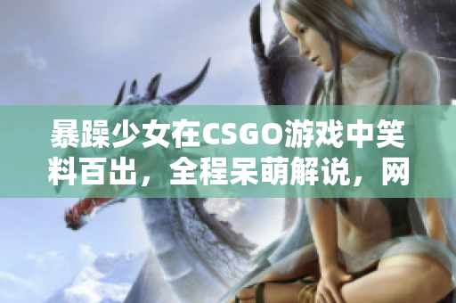 暴躁少女在CSGO游戲中笑料百出，全程呆萌解說，網(wǎng)友直呼“太逗”