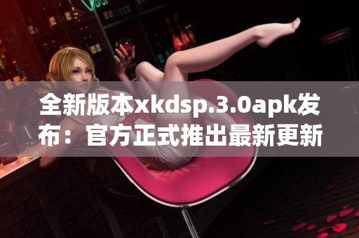 全新版本xkdsp.3.0apk發(fā)布：官方正式推出最新更新