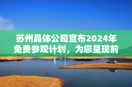 蘇州晶體公司宣布2024年免費(fèi)參觀計(jì)劃，為您呈現(xiàn)前沿科技魅力