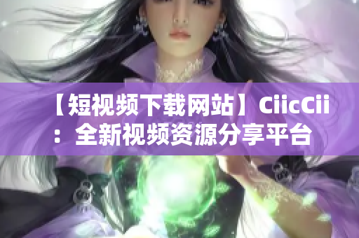 【短視頻下載網(wǎng)站】CiicCii：全新視頻資源分享平臺