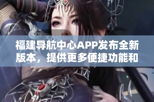 福建導航中心APP發(fā)布全新版本，提供更多便捷功能和個性化服務(wù)