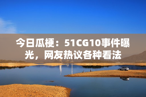 今日瓜梗：51CG10事件曝光，網(wǎng)友熱議各種看法