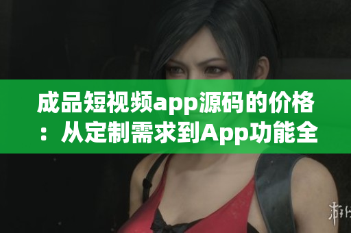 成品短視頻app源碼的價格：從定制需求到App功能全解析