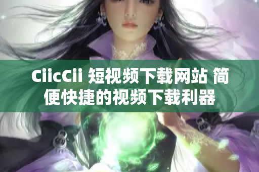 CiicCii 短視頻下載網(wǎng)站 簡(jiǎn)便快捷的視頻下載利器