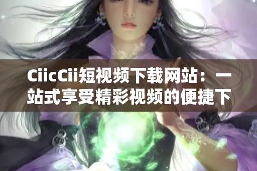 CiicCii短視頻下載網(wǎng)站：一站式享受精彩視頻的便捷下載平臺